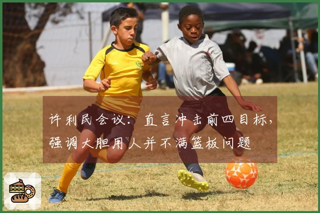 许利民会议：直言冲击前四目标，强调大胆用人并不满篮板问题