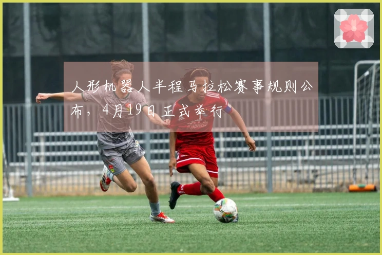 人形机器人半程马拉松赛事规则公布，4月19日正式举行