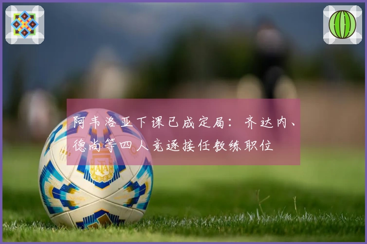 阿韦洛亚下课已成定局：齐达内、德尚等四人竞逐接任教练职位