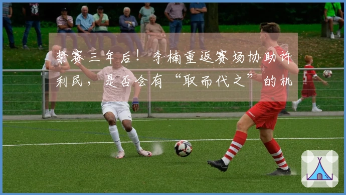 禁赛三年后！李楠重返赛场协助许利民，是否会有“取而代之”的机会？