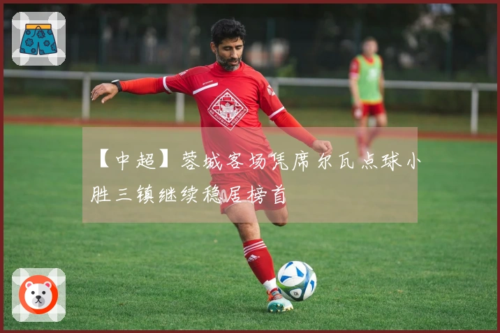 【中超】蓉城客场凭席尔瓦点球小胜三镇继续稳居榜首
