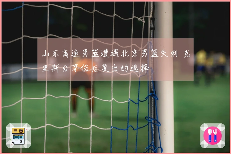 山东高速男篮遭遇北京男篮失利 克里斯分享伤后复出的选择