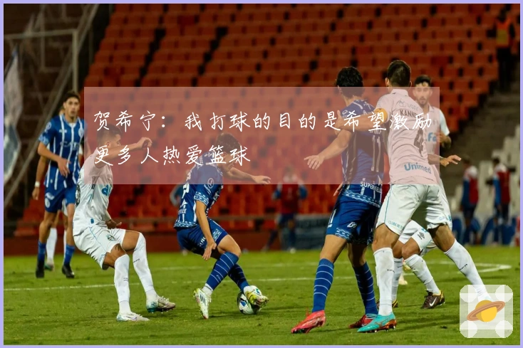 贺希宁：我打球的目的是希望激励更多人热爱篮球