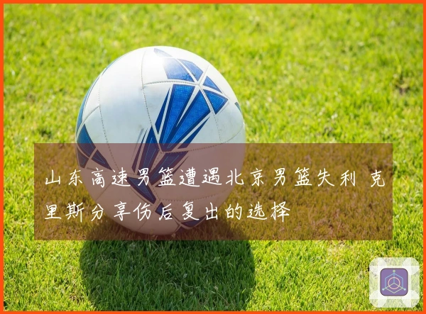 山东高速男篮遭遇北京男篮失利 克里斯分享伤后复出的选择