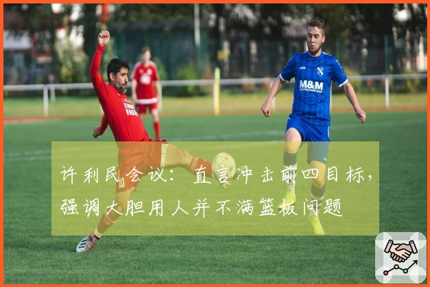 许利民会议：直言冲击前四目标，强调大胆用人并不满篮板问题